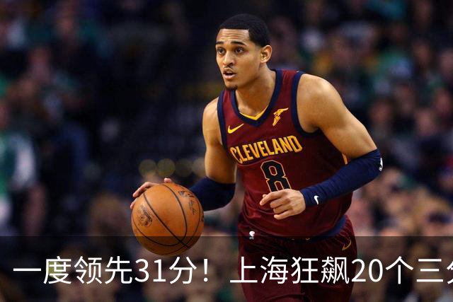 一度领先31分！上海狂飙20个三分打崩广东防线 卢伟末节放水还3-17