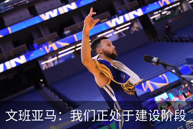文班亚马：我们正处于建设阶段 必须相信过程着眼大局