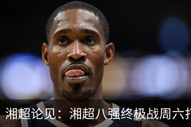 湘超论见：湘超八强终极战周六打响 谁将跻身今年湘超八强？