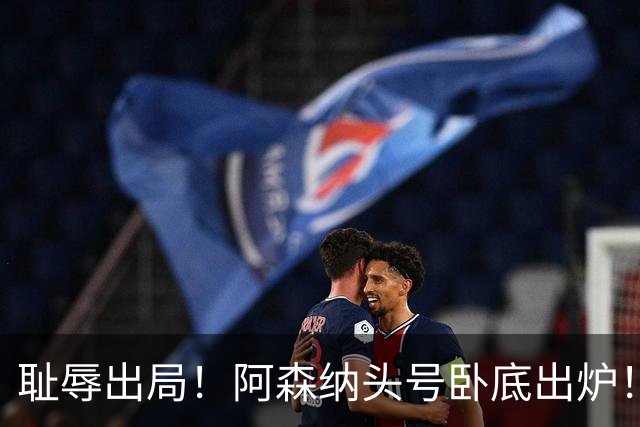 耻辱出局！阿森纳头号卧底出炉！一己之力直接送球队回家