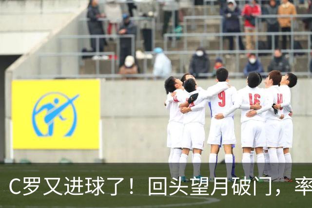 C罗又进球了！回头望月破门，率队3-1大胜，生涯982球破千在望