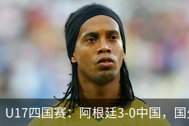 U17四国赛：阿根廷3-0中国，国少遭遇三连败收官